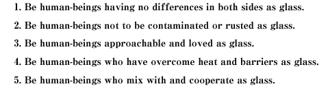 1. Be human-beings having no differences in both sides as glass.
2. Be human-beings not to be contaminated or rusted as glass.
3. Be human-beings approachable and loved as glass.
4. Be human-beings who have overcome heat and barriers as glass.
5. Be human-beings who mix with and cooperate as glass.