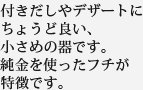 付きだしやデザートにちょうど良い、小さめの器です。純金を使ったフチが特徴です。