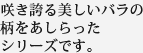 咲き誇る美しいバラの柄をあしらったシリーズです。