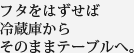 フタをはずせば冷蔵庫からそのままテーブルへ。
