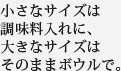 小さなサイズは調味料入れに、大きなサイズはそののまボウルで。
