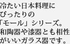 冷たい日本料理にぴったりの「モール」シリーズ。和陶器や漆器とも相性がいいガラス器です。