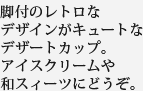 脚付のレトロなデザインがキュートなデザートカップ。アイスクリームや和スィーツにどうぞ。