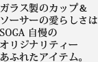 ガラス製のカップ＆ソーサーの愛らしさはSOGA 自慢のオリジナリティーあふれたアイテム。