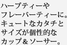 ハーブティーやフレーバーティーに。キュートなカタチとサイズが個性的なカップ＆ソーサー。