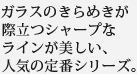 ガラスのきらめきが際立つシャープなラインが美しい、人気の定番シリーズ。