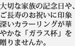 大切な家族の記念日や、ご長寿のお祝いに印象深いカラーリングが華やかな「ガラス杯」を贈りませんか。