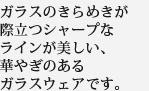 ガラスのきらめきが際立つシャープなラインが美しい、華やぎのあるガラスウェアです。