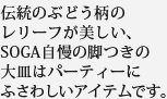 伝統のぶどう柄のレリーフが美しい、SOGA自慢の脚つきの大皿はパーティーにふさわしいアイテムです。