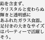 鉛を含まず、クリスタルと変わらぬ輝きと透明感にあふれたガラス食器。足付きの大きなサイズはパーティーで活躍しそう。