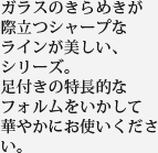 ガラスのきらめきが際立つシャープなラインが美しい、シリーズ。足付きの特長的なフォルムをいかして華やかにお使いください。