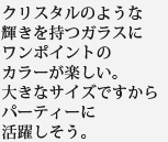 クリスタルのような輝きを持つガラスにワンポイントのカラーが楽しい。大きなサイズですからパーティーに活躍しそう。