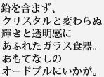 鉛を含まず、クリスタルと変わらぬ輝きと透明感にあふれたガラス食器。おもてなしのオードブルにいかが。