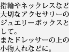 指輪やネックレスなど大切なアクセサリーのジュエリーボックスとして。またドレッサーの上の小物入れなどに。