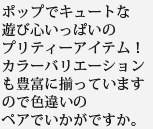 ポップでキュートな遊び心いっぱいのプリティーアイテム！カラーバリエーションも豊富に揃っていますので色違いのペアでいかがですか。