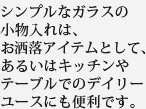 シンプルなガラスの小物入れは、お洒落アイテムとして、あるいはキッチンやテーブルでのデイリーユースにも便利です。
