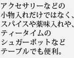 アクセサリーなどの小物入れだけではなく、スパイスや薬味入れや、ティータイムのシュガーポットなどテーブルでも便利。
