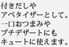 付きだしやアペタイザーとして。一口おつまみやプチデザートにもキュートに使えます。
