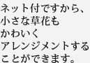 ネット付ですから、小さな草花もかわいくアレンジメントすることができます。
