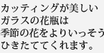 カッティングが美しいガラスの花瓶は季節の花をよりいっそうひきたててくれます。
