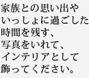 家族との思い出やいっしょに過ごした時間を残す、写真をいれて、インテリアとして飾ってください。
