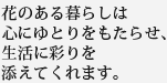 花のある暮らしは心にゆとりをもたらせ、生活に彩りを添えてくれます。
