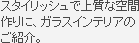 スタイリッシュで上質な空間作りに、ガラスインテリアのご紹介。