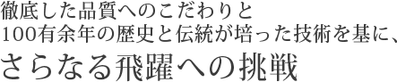 徹底した品質へのこだわりと100有余年の歴史と伝統が培った技術を基に、さらなる飛躍への挑戦