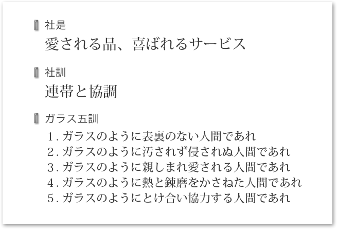 社是 愛される品、喜ばれるサービス／社訓 連帯と協調／ガラス五訓 １. ガラスのように表裏のない人間であれ２. ガラスのように汚されず侵されぬ人間であれ３. ガラスのように親しまれ愛される人間であれ４. ガラスのように熱と錬磨をかさねた人間であれ５. ガラスのようにとけ合い協力する人間であれ