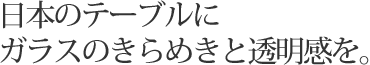 日本のテーブルにガラスのきらめきと透明感を。